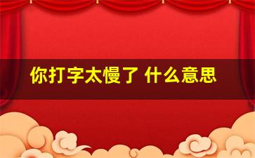 你打字太慢了 什么意思